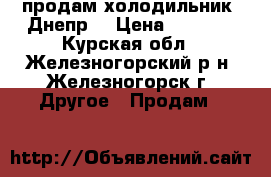 продам холодильник “Днепр“ › Цена ­ 7 000 - Курская обл., Железногорский р-н, Железногорск г. Другое » Продам   